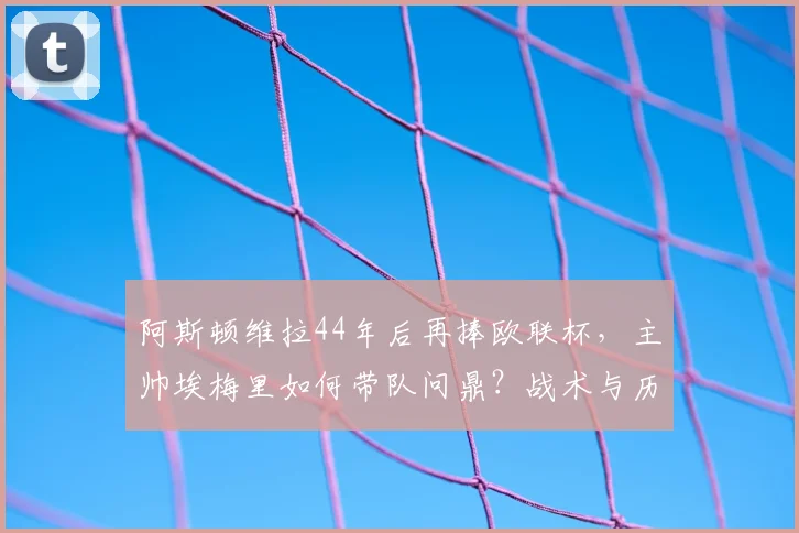 阿斯顿维拉44年后再捧欧联杯,主帅埃梅里如何带队问鼎?战术与历程全解析