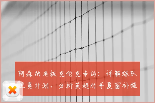 阿森纳老板克伦克专访:详解球队卫冕计划,分析英超对手夏窗补强挑战