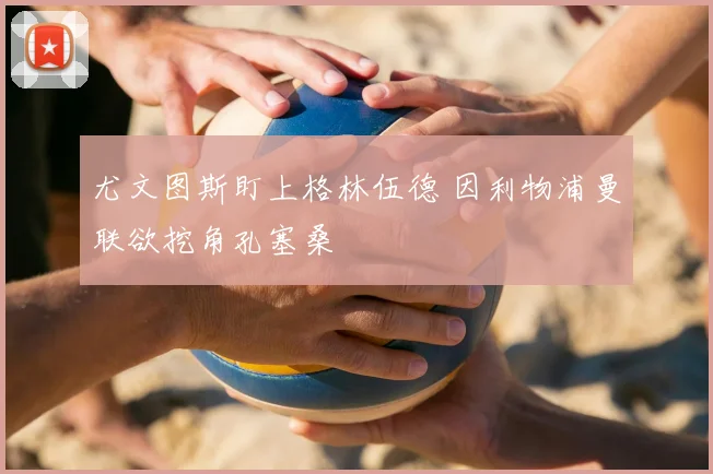 尤文图斯盯上格林伍德 因利物浦曼联欲挖角孔塞桑