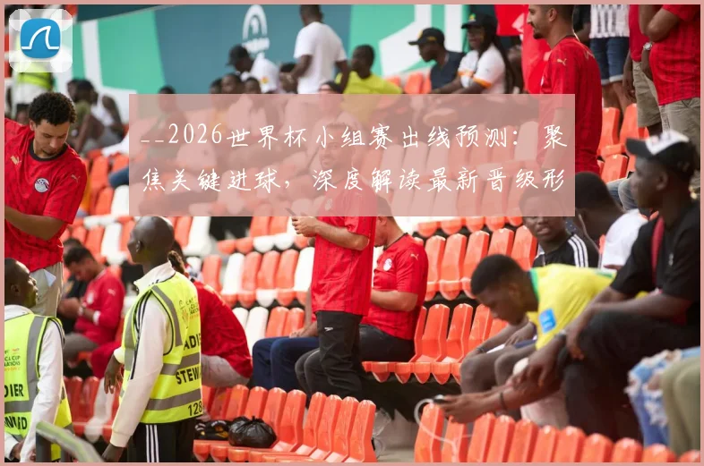 __2026世界杯小组赛出线预测:聚焦关键进球,深度解读最新晋级形势__