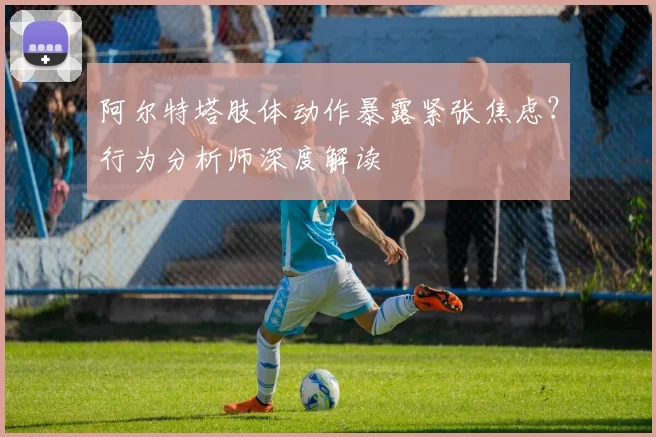阿尔特塔肢体动作暴露紧张焦虑?行为分析师深度解读