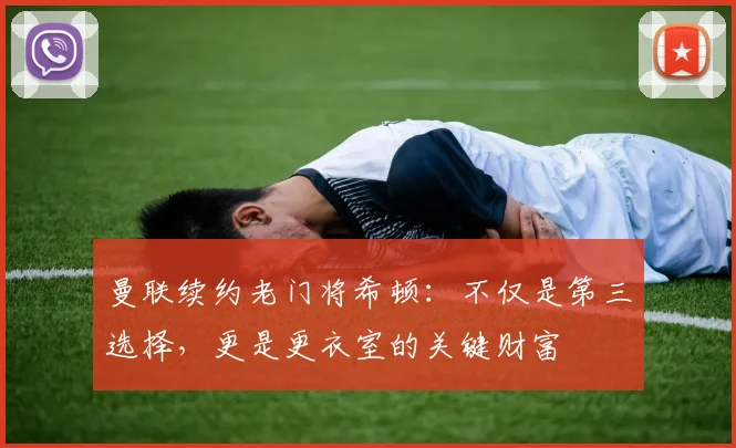 曼联续约老门将希顿:不仅是第三选择,更是更衣室的关键财富