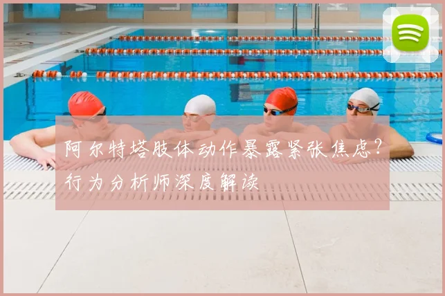 阿尔特塔肢体动作暴露紧张焦虑？行为分析师深度解读